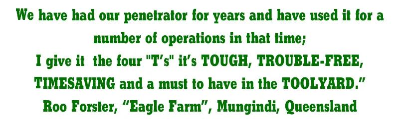 We have had our penetrator for years and have used it for a number of operations in that time; I give it the four "T’s" it’s TOUGH, TROUBLE-FREE, TIMESAVING and a must to have in the TOOLYARD.” Roo Forster, ‘Eagle Farm’, Mungindi, Queensland